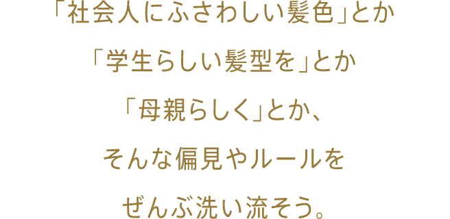 「社会人にふさわしい髪色」とか「学生らしい髪型を」とか「母親らしく」とか、そんな偏見やルールをぜんぶ洗い流そう。