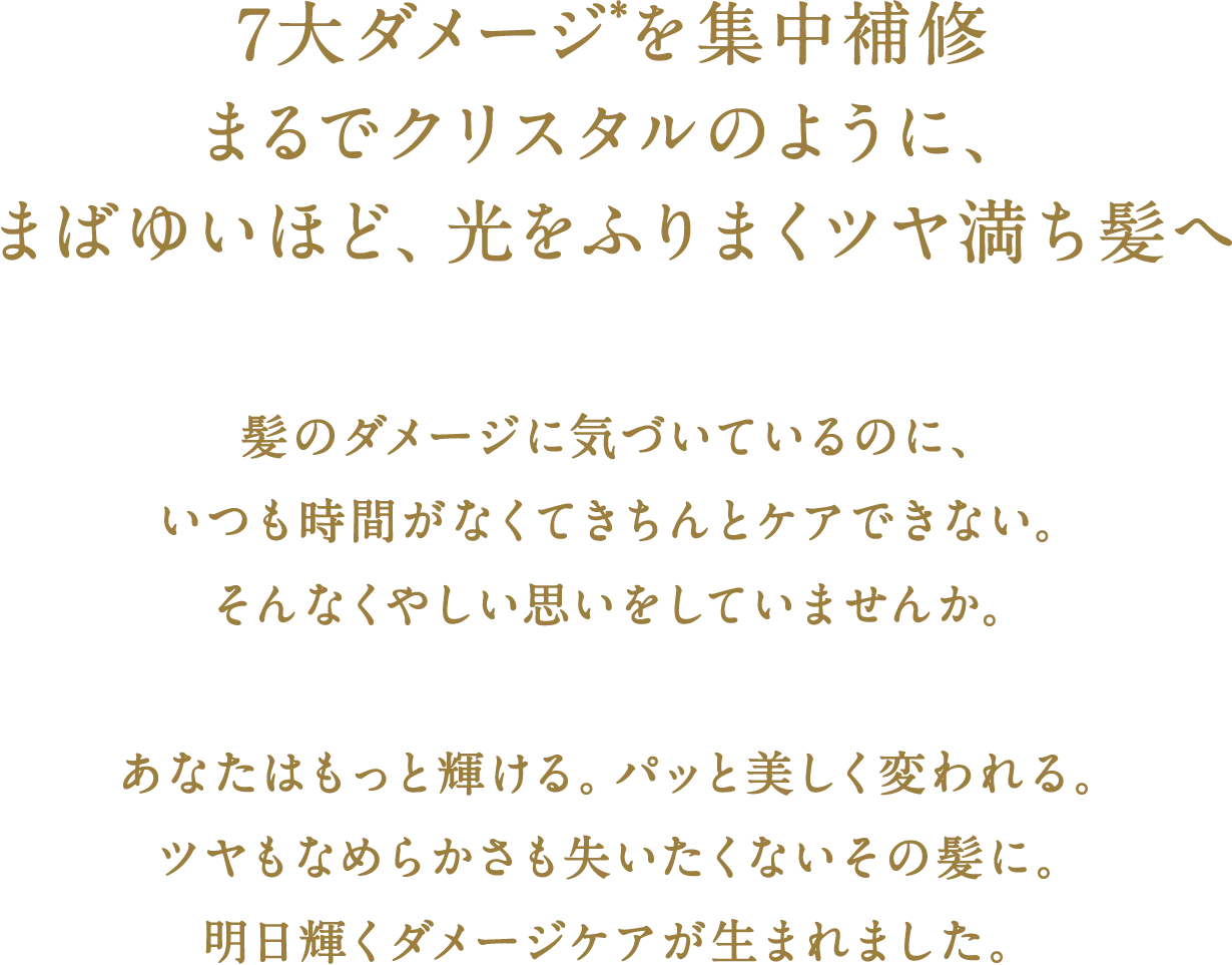 ７大ダメージ*を集中補修　まるでクリスタルのように、まばゆいほど、光をふりまくツヤ満ち髪へ　髪のダメージに気づいているのに、いつも時間がなくてきちんとケアできない。そんなくやしい思いをしていませんか。　あなたはもっと輝ける。パッと美しく変われる。ツヤもなめらかさも失いたくないその髪に。明日輝くダメージケアが生まれました。